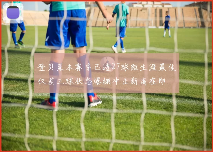 登贝莱本赛季已造27球距生涯最佳仅差三球状态爆棚冲击新高在即